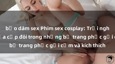 bạo dâm sex Phim sex cosplay: Trải nghiệm tuyệt vời của cặp đôi trong những bộ trang phục gợi cảm và kích thích