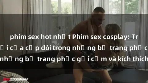phim sex hot nhất Phim sex cosplay: Trải nghiệm tuyệt vời của cặp đôi trong những bộ trang phục gợi cảm và kích thích