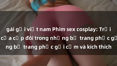 gái gọi việt nam Phim sex cosplay: Trải nghiệm tuyệt vời của cặp đôi trong những bộ trang phục gợi cảm và kích thích