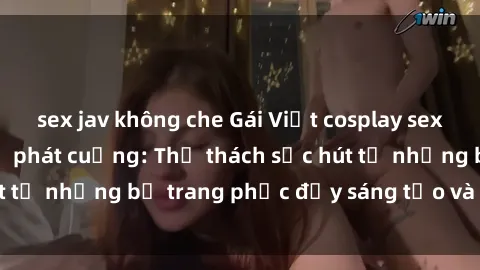 sex jav không che Gái Việt cosplay sexy khiến fan hâm mộ phát cuồng: Thử thách sức hút từ những bộ trang phục đầy sáng tạo và quyến rũ!