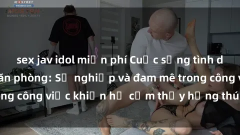 sex jav idol miễn phí Cuộc sống tình dục của nhân viên văn phòng: Sự nghiệp và đam mê trong công việc khiến họ cảm thấy hứng thú với tình dục?