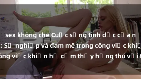 sex không che Cuộc sống tình dục của nhân viên văn phòng: Sự nghiệp và đam mê trong công việc khiến họ cảm thấy hứng thú với tình dục?