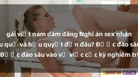 gái việt nam dâm đãng Nghi án sex nhân viên nhà hàng: Hậu quả và hậu quyết đến đâu? Được đào sâu vào vụ việc cực kỳ nghiêm trọng này.