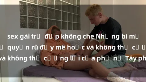 sex gái trẻ đẹp không che Những bí mật về sex gái Tây: Sự quyến rũ đầy mê hoặc và không thể cưỡng lại của phụ nữ Tây phương