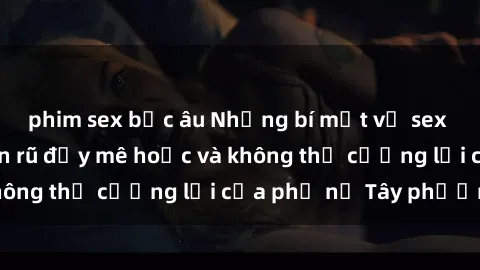 phim sex bắc âu Những bí mật về sex gái Tây: Sự quyến rũ đầy mê hoặc và không thể cưỡng lại của phụ nữ Tây phương