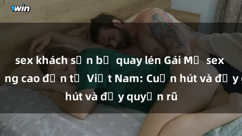 sex khách sạn bị quay lén Gái Mỹ sex chất lượng cao đến từ Việt Nam: Cuốn hút và đầy quyến rũ