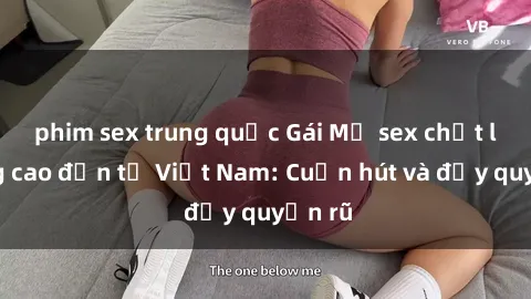 phim sex trung quốc Gái Mỹ sex chất lượng cao đến từ Việt Nam: Cuốn hút và đầy quyến rũ