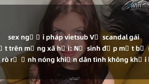 sex người pháp vietsub Vụ scandal gái xinh lộ hàng gây sốt trên mạng xã hội: Nữ sinh đẹp mắt bị rò rỉ ảnh nóng khiến dân tình không khỏi bất ngờ và phẫn nộ!
