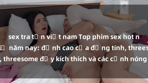 sex tra tấn việt nam Top phim sex hot nhất không thể bỏ lỡ năm nay: đỉnh cao của đồng tính, threesome đầy kích thích và các cảnh nóng đang gây sốt!