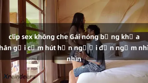 clip sex không che Gái nóng bỏng khỏa thân gợi cảm hút hồn người đến ngắm nhìn