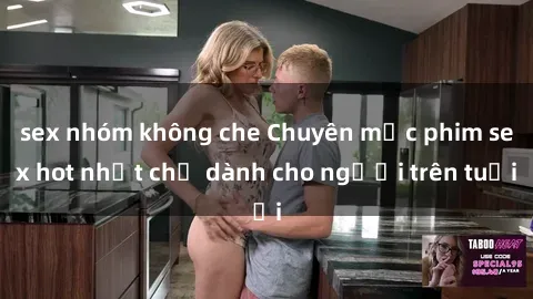 sex nhóm không che Chuyên mục phim sex hot nhất chỉ dành cho người trên tuổi