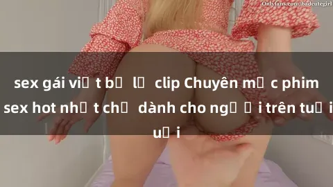 sex gái việt bị lộ clip Chuyên mục phim sex hot nhất chỉ dành cho người trên tuổi
