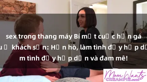 sex trong thang máy Bí mật cuộc hẹn gái Việt lần đầu ở khách sạn: Hẹn hò, làm tình đầy hấp dẫn và đam mê!