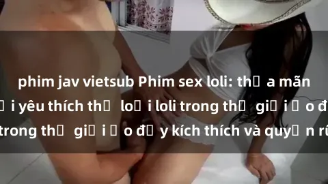 phim jav vietsub Phim sex loli: thỏa mãn đam mê của người yêu thích thể loại loli trong thế giới ảo đầy kích thích và quyến rũ.