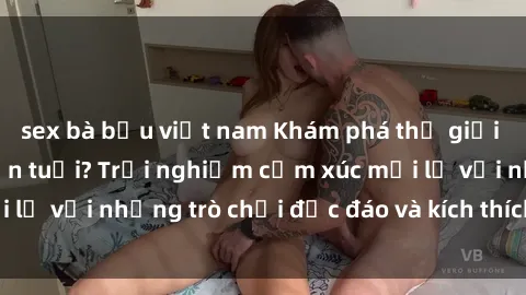 sex bà bầu việt nam Khám phá thế giới sex trực tuyến: Hơn tuổi? Trải nghiệm cảm xúc mới lạ với những trò chơi độc đáo và kích thích người lớn