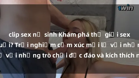 clip sex nữ sinh Khám phá thế giới sex trực tuyến: Hơn tuổi? Trải nghiệm cảm xúc mới lạ với những trò chơi độc đáo và kích thích người lớn