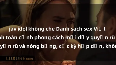 jav idol không che Danh sách sex Việt Nam không che - Ảnh toàn cảnh phong cách mới đầy quyến rũ và nóng bỏng, cực kỳ hấp dẫn, không thể bỏ qua!