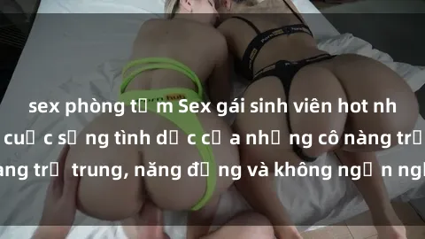sex phòng tắm Sex gái sinh viên hot nhất: Cùng khám phá cuộc sống tình dục của những cô nàng trẻ trung, năng động và không ngần ngại thử nghiệm!