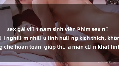 sex gái việt nam sinh viên Phim sex nữ sinh mới nhất: Trải nghiệm nhiều tình huống kích thích, không che hoàn toàn, giúp thỏa mãn cơn khát tình dục của các bạn trẻ