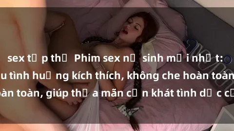 sex tập thể Phim sex nữ sinh mới nhất: Trải nghiệm nhiều tình huống kích thích, không che hoàn toàn, giúp thỏa mãn cơn khát tình dục của các bạn trẻ