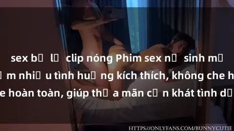sex bị lộ clip nóng Phim sex nữ sinh mới nhất: Trải nghiệm nhiều tình huống kích thích, không che hoàn toàn, giúp thỏa mãn cơn khát tình dục của các bạn trẻ