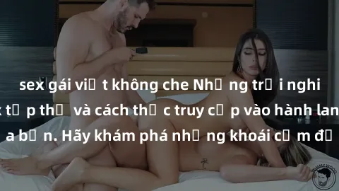 sex gái việt không che Những trải nghiệm mới lạ với sex tập thể và cách thức truy cập vào hành lang đam mê của bạn. Hãy khám phá những khoái cảm đầy kích thích với tập thể hấp dẫn!