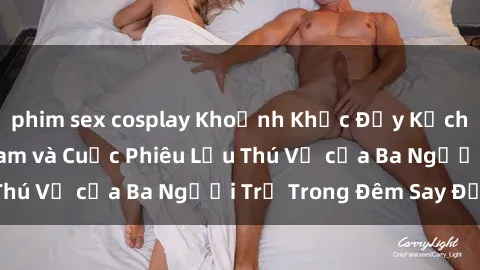 phim sex cosplay Khoảnh Khắc Đầy Kịch Tính: Sex  Việt Nam và Cuộc Phiêu Lưu Thú Vị của Ba Người Trẻ Trong Đêm Say Đắm