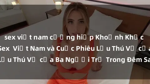 sex việt nam cưỡng hiếp Khoảnh Khắc Đầy Kịch Tính: Sex  Việt Nam và Cuộc Phiêu Lưu Thú Vị của Ba Người Trẻ Trong Đêm Say Đắm