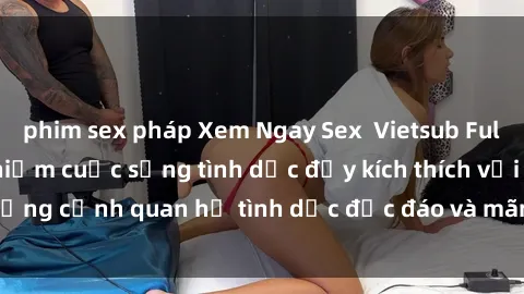 phim sex pháp Xem Ngay Sex  Vietsub Full HD - Cùng trải nghiệm cuộc sống tình dục đầy kích thích với những cảnh quan hệ tình dục độc đáo và mãnh liệt trong bộ phim này!