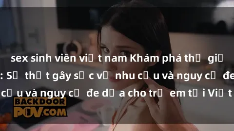 sex sinh viên việt nam Khám phá thế giới sex loli Việt Nam: Sự thật gây sốc về nhu cầu và nguy cơ đe dọa cho trẻ em tại Việt Nam