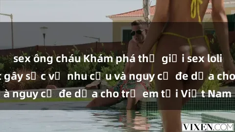 sex ông cháu Khám phá thế giới sex loli Việt Nam: Sự thật gây sốc về nhu cầu và nguy cơ đe dọa cho trẻ em tại Việt Nam