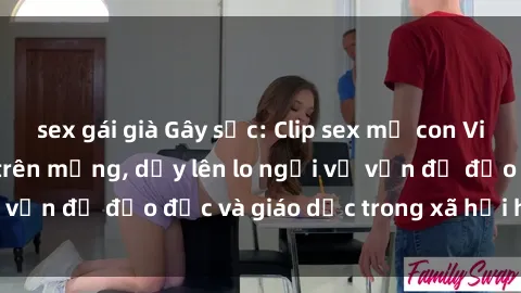 sex gái già Gây sốc: Clip sex mẹ con Việt Nam lan truyền trên mạng, dấy lên lo ngại về vấn đề đạo đức và giáo dục trong xã hội hiện nay.