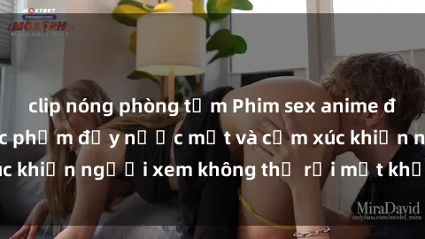 clip nóng phòng tắm Phim sex anime đỉnh cao: Những tác phẩm đầy nước mắt và cảm xúc khiến người xem không thể rời mắt khỏi màn hình
