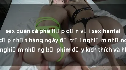 sex quán cà phê Hấp dẫn với sex hentai vietsub mới nhất, cập nhật hàng ngày để trải nghiệm những bộ phim đầy kích thích và hấp dẫn.