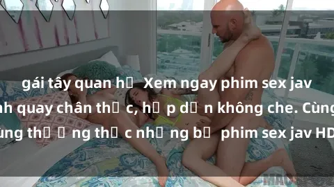 gái tây quan hệ Xem ngay phim sex jav HD với những cảnh quay chân thực, hấp dẫn không che. Cùng thưởng thức những bộ phim sex jav HD hot nhất hiện nay!
