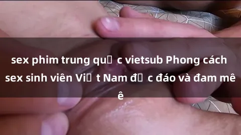 sex phim trung quốc vietsub Phong cách sex sinh viên Việt Nam độc đáo và đam mê